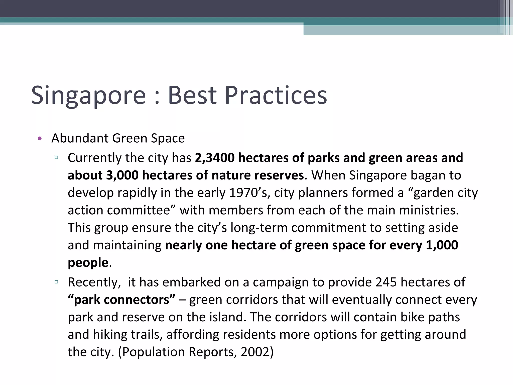 Singapore : Best Practices Abundant Green Space Currently the city has  2,3400 hectares of parks and green areas and about 3,000 hectares of nature reserves . When Singapore bagan to develop rapidly in the early 1970’s, city planners formed a “garden city action committee” with members from each of the main ministries. This group ensure the city’s long-term commitment to setting aside and maintaining  nearly one hectare of green space for every 1,000 people . Recently,  it has embarked on a campaign to provide 245 hectares of  “park connectors”  – green corridors that will eventually connect every park and reserve on the island. The corridors will contain bike paths and hiking trails, affording residents more options for getting around the city. (Population Reports, 2002) 