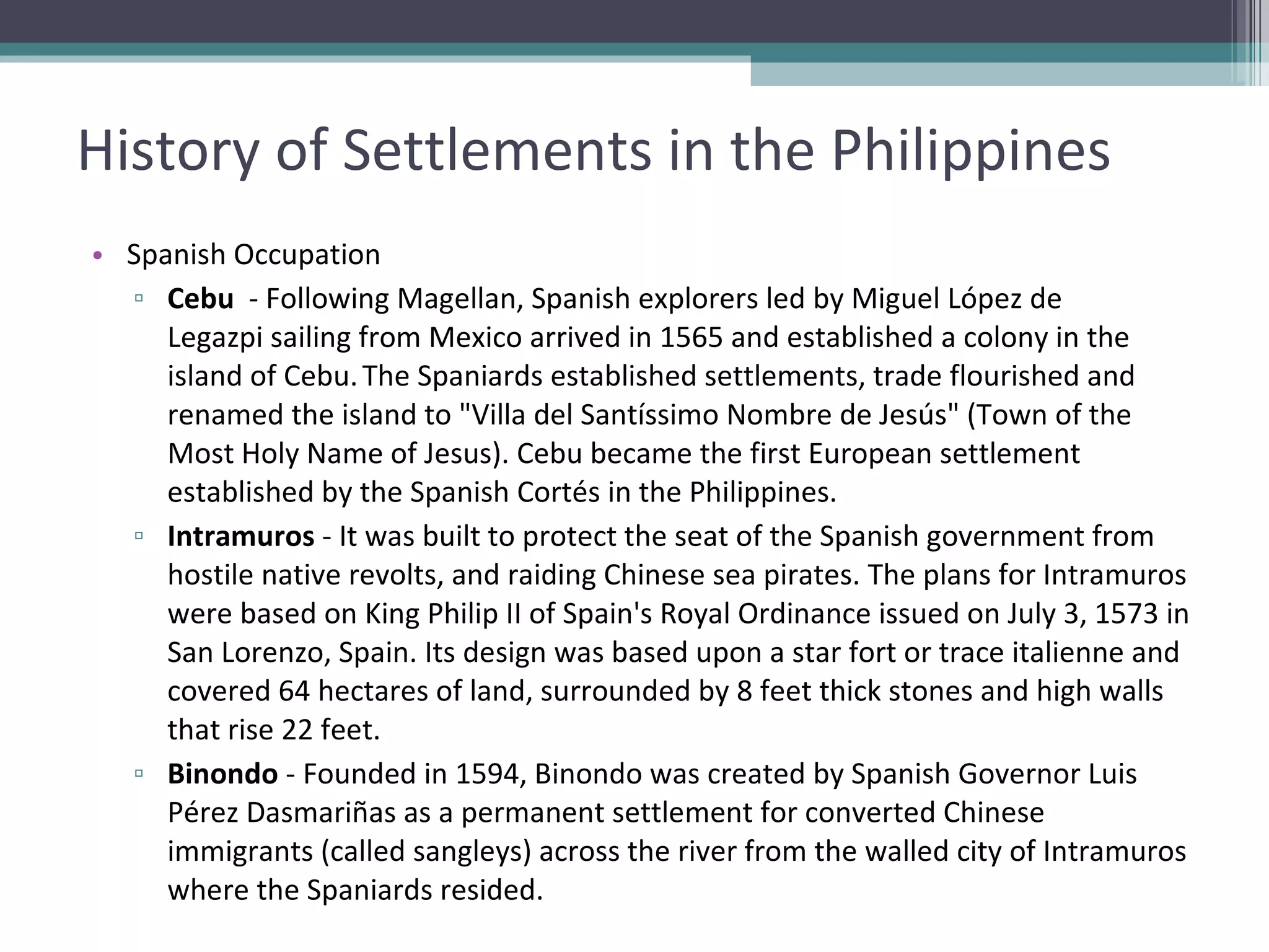 History of Settlements in the Philippines Spanish Occupation Cebu   - Following Magellan, Spanish explorers led by Miguel López de Legazpi sailing from Mexico arrived in 1565 and established a colony in the island of Cebu.   The Spaniards established settlements, trade flourished and renamed the island to "Villa del Santíssimo Nombre de Jesús" (Town of the Most Holy Name of Jesus). Cebu became the first European settlement established by the Spanish Cortés in the Philippines. Intramuros  - It was built to protect the seat of the Spanish government from hostile native revolts, and raiding Chinese sea pirates. The plans for Intramuros were based on King Philip II of Spain's Royal Ordinance issued on July 3, 1573 in San Lorenzo, Spain. Its design was based upon a star fort or trace italienne and covered 64 hectares of land, surrounded by 8 feet thick stones and high walls that rise 22 feet.  Binondo  - Founded in 1594, Binondo was created by Spanish Governor Luis Pérez Dasmariñas as a permanent settlement for converted Chinese immigrants (called sangleys) across the river from the walled city of Intramuros where the Spaniards resided. 