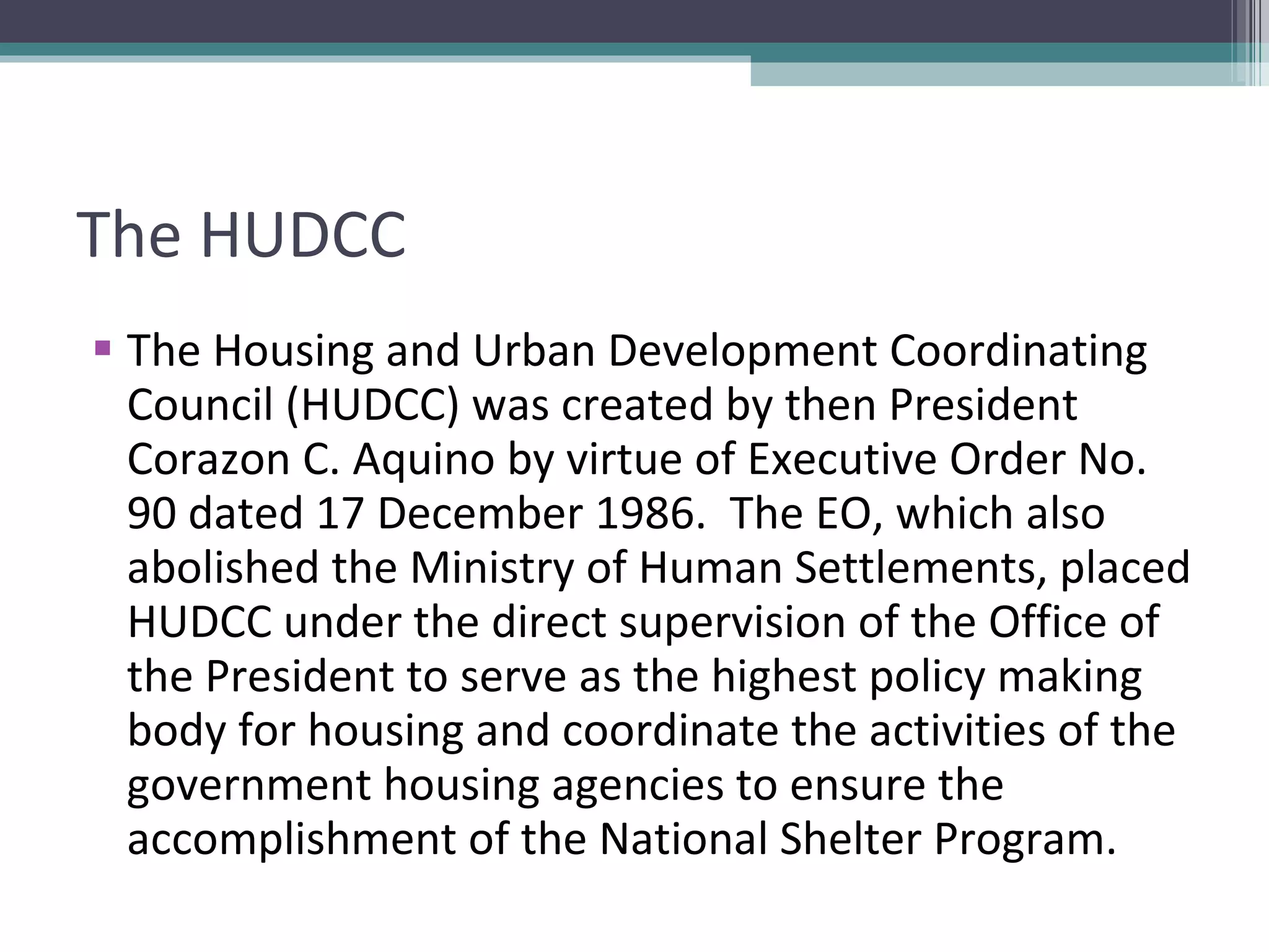 The HUDCC The Housing and Urban Development Coordinating Council (HUDCC) was created by then President Corazon C. Aquino by virtue of Executive Order No. 90 dated 17 December 1986.  The EO, which also abolished the Ministry of Human Settlements, placed HUDCC under the direct supervision of the Office of the President to serve as the highest policy making body for housing and coordinate the activities of the government housing agencies to ensure the accomplishment of the National Shelter Program.  