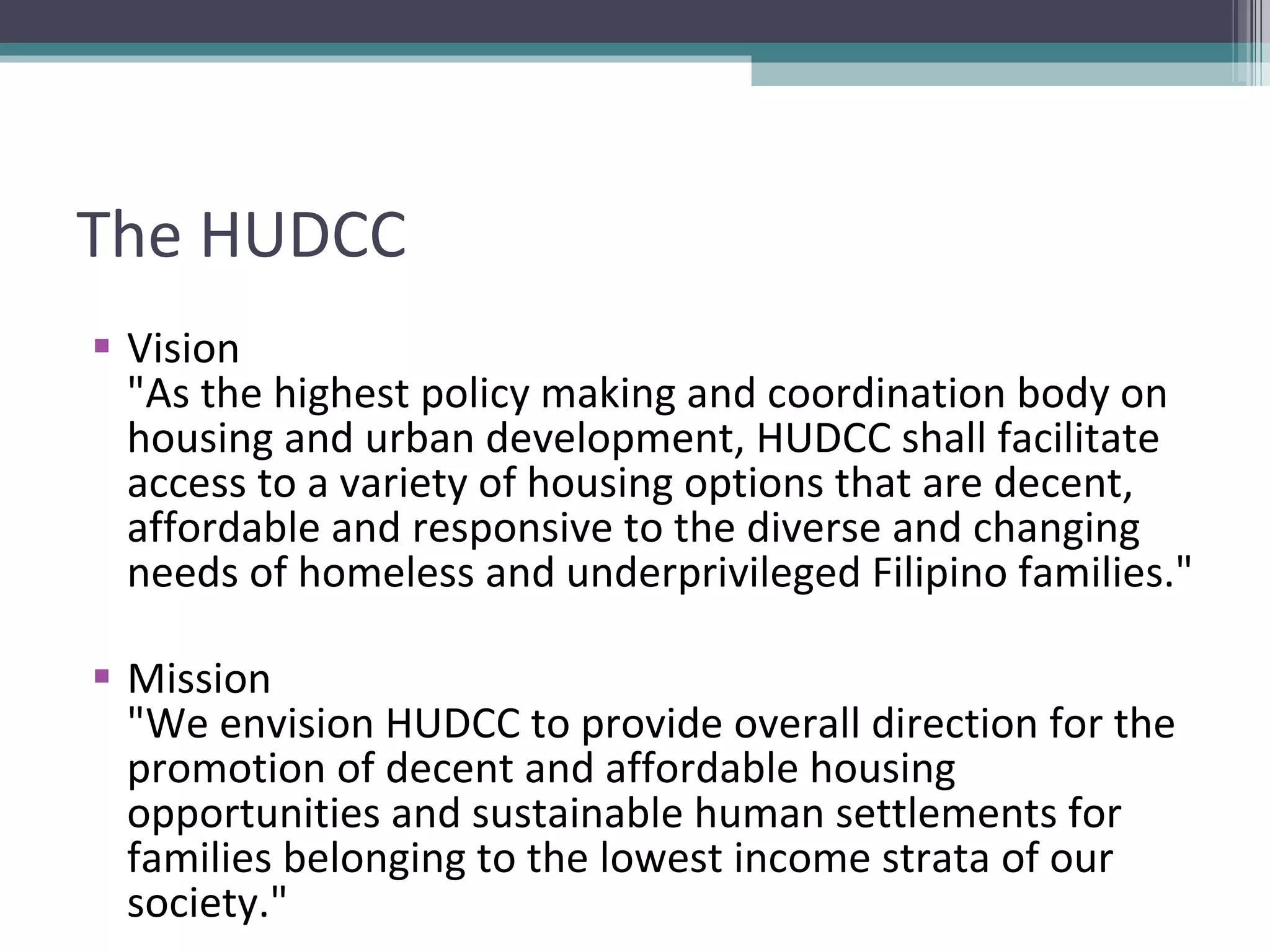 The HUDCC Vision "As the highest policy making and coordination body on housing and urban development, HUDCC shall facilitate access to a variety of housing options that are decent, affordable and responsive to the diverse and changing needs of homeless and underprivileged Filipino families." Mission "We envision HUDCC to provide overall direction for the promotion of decent and affordable housing opportunities and sustainable human settlements for families belonging to the lowest income strata of our society." 