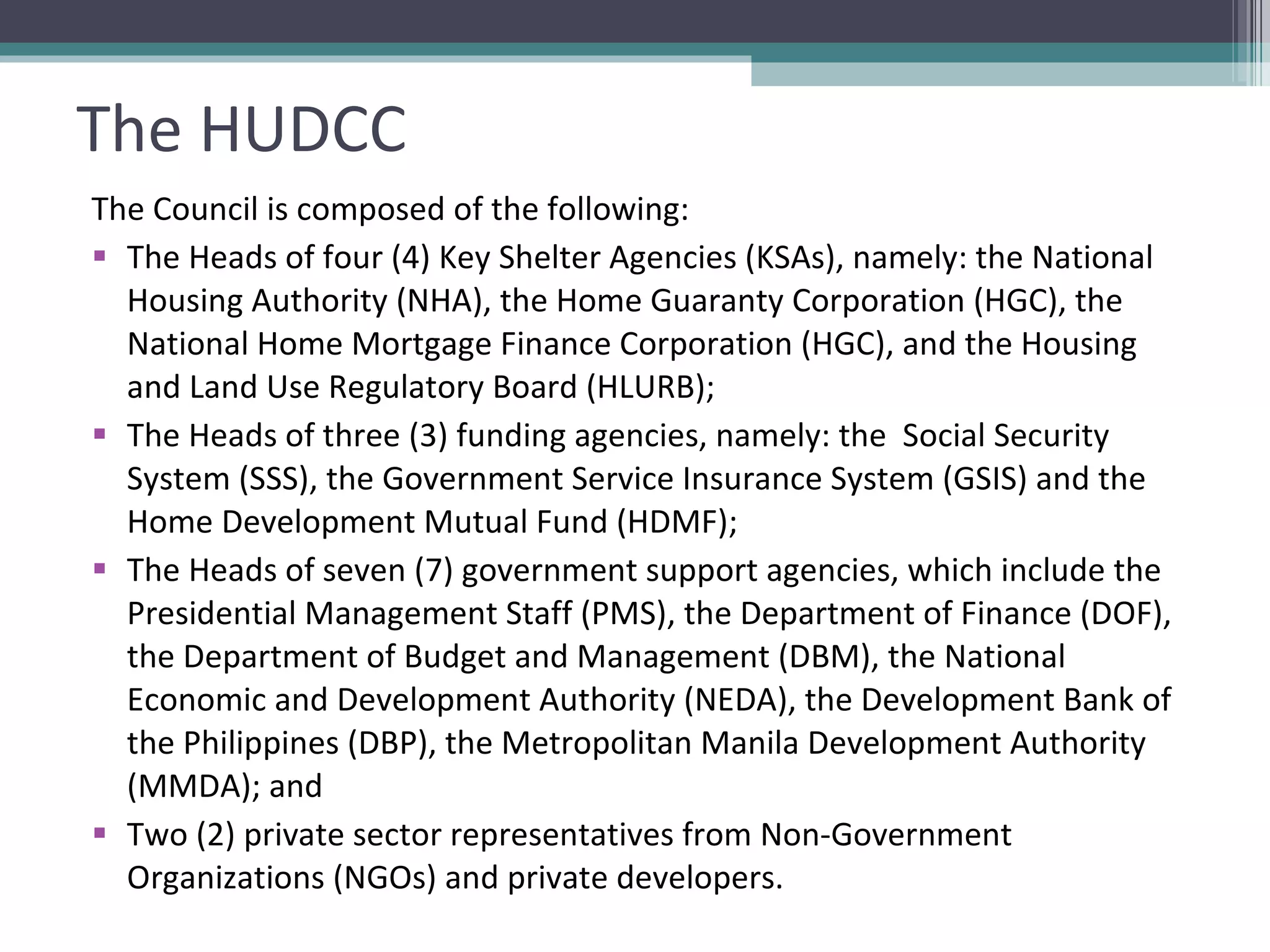 The HUDCC The Council is composed of the following: The Heads of four (4) Key Shelter Agencies (KSAs), namely: the National Housing Authority (NHA), the Home Guaranty Corporation (HGC), the National Home Mortgage Finance Corporation (HGC), and the Housing and Land Use Regulatory Board (HLURB); The Heads of three (3) funding agencies, namely: the  Social Security System (SSS), the Government Service Insurance System (GSIS) and the Home Development Mutual Fund (HDMF); The Heads of seven (7) government support agencies, which include the  Presidential Management Staff (PMS), the Department of Finance (DOF), the Department of Budget and Management (DBM), the National Economic and Development Authority (NEDA), the Development Bank of the Philippines (DBP), the Metropolitan Manila Development Authority (MMDA); and Two (2) private sector representatives from Non-Government Organizations (NGOs) and private developers.  