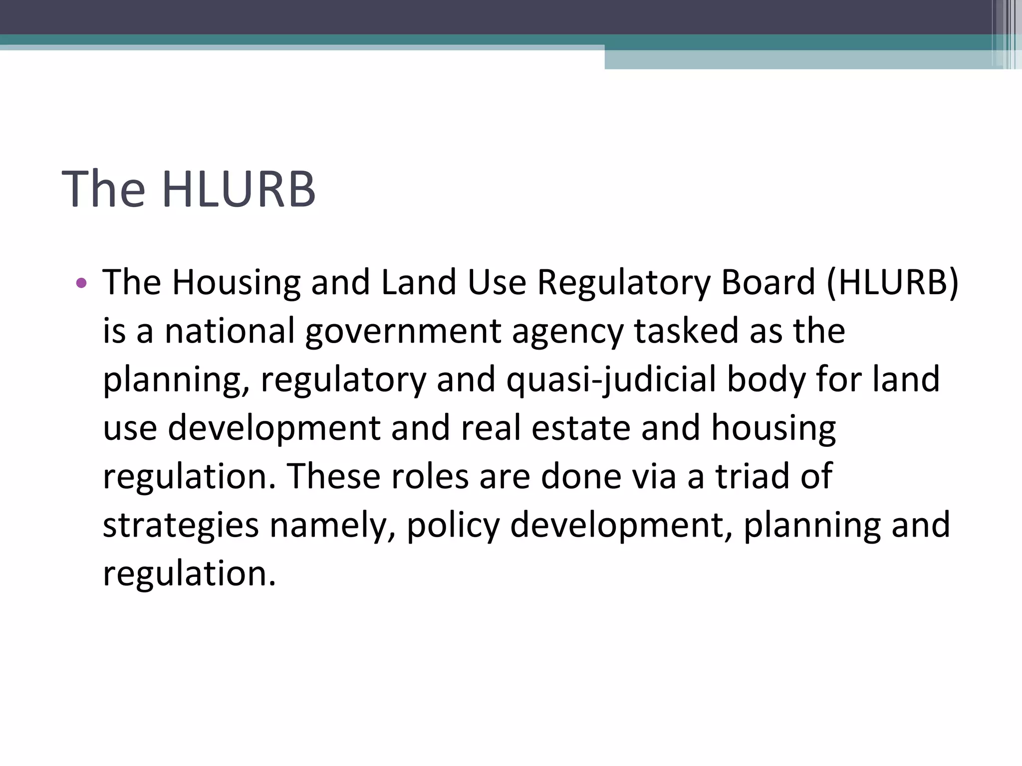 The HLURB The Housing and Land Use Regulatory Board (HLURB) is a national government agency tasked as the planning, regulatory and quasi-judicial body for land use development and real estate and housing regulation. These roles are done via a triad of strategies namely, policy development, planning and regulation.  