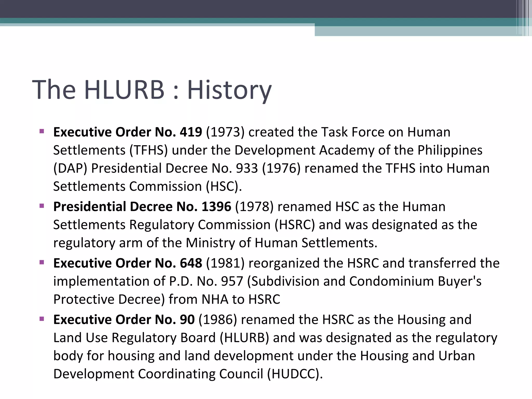 The HLURB : History Executive Order No. 419  (1973) created the Task Force on Human Settlements (TFHS) under the Development Academy of the Philippines (DAP) Presidential Decree No. 933 (1976) renamed the TFHS into Human Settlements Commission (HSC).  Presidential Decree No. 1396  (1978) renamed HSC as the Human Settlements Regulatory Commission (HSRC) and was designated as the regulatory arm of the Ministry of Human Settlements.  Executive Order No. 648  (1981) reorganized the HSRC and transferred the implementation of P.D. No. 957 (Subdivision and Condominium Buyer's Protective Decree) from NHA to HSRC  Executive Order No. 90  (1986) renamed the HSRC as the Housing and Land Use Regulatory Board (HLURB) and was designated as the regulatory body for housing and land development under the Housing and Urban Development Coordinating Council (HUDCC).  