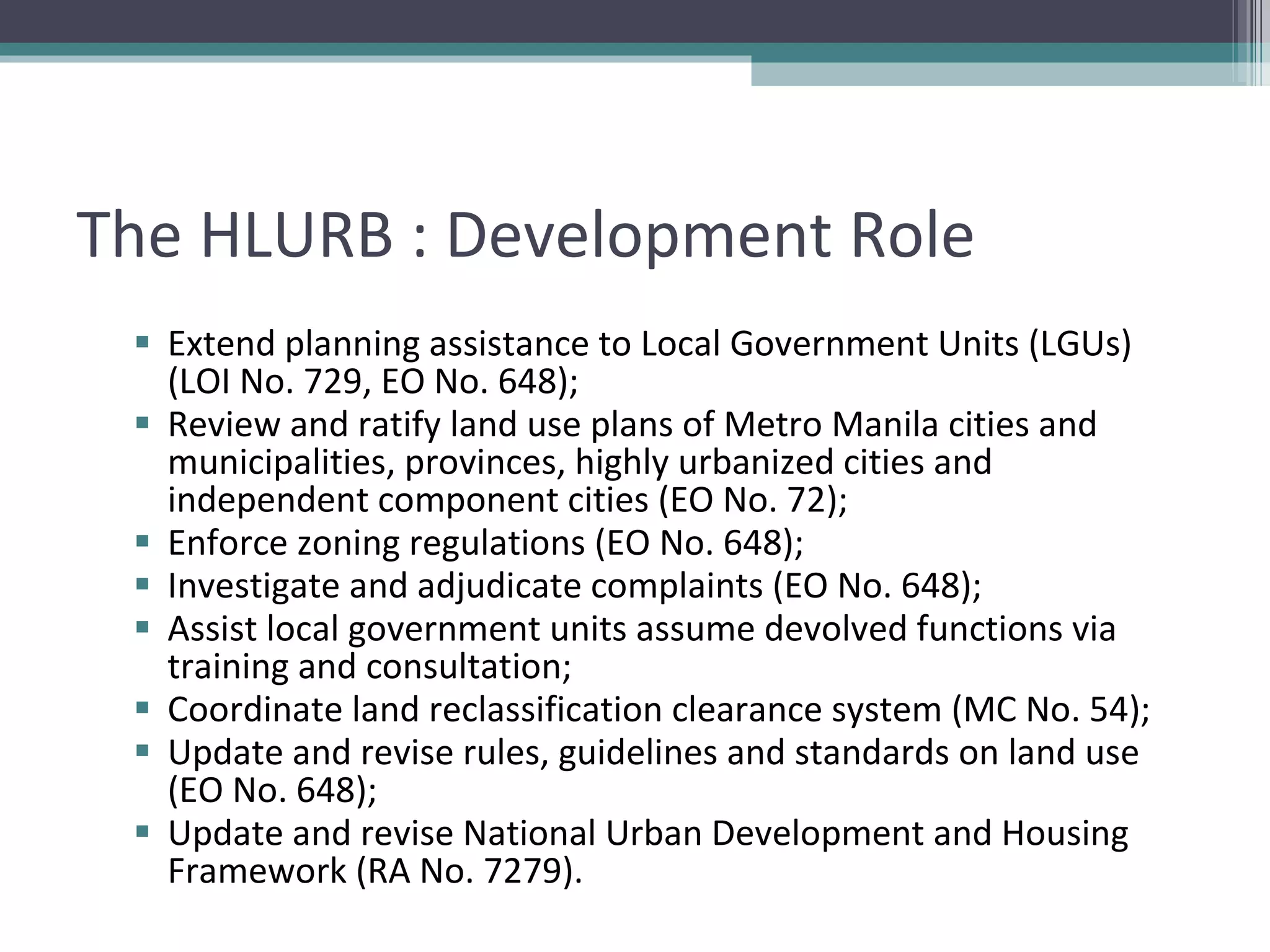 The HLURB : Development Role Extend planning assistance to Local Government Units (LGUs) (LOI No. 729, EO No. 648);  Review and ratify land use plans of Metro Manila cities and municipalities, provinces, highly urbanized cities and independent component cities (EO No. 72);  Enforce zoning regulations (EO No. 648);  Investigate and adjudicate complaints (EO No. 648); Assist local government units assume devolved functions via training and consultation; Coordinate land reclassification clearance system (MC No. 54); Update and revise rules, guidelines and standards on land use (EO No. 648); Update and revise National Urban Development and Housing Framework (RA No. 7279).  
