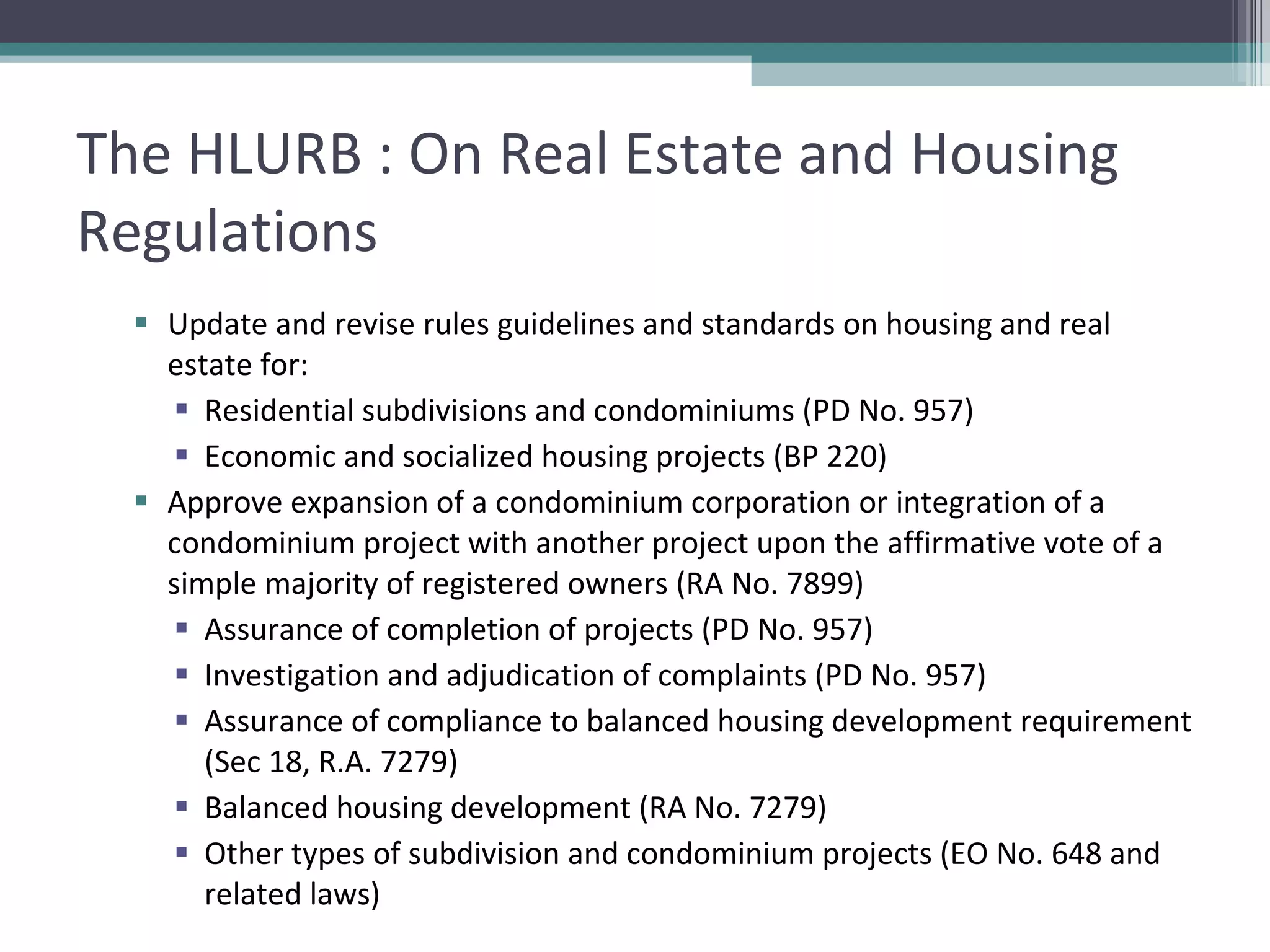 The HLURB : On Real Estate and Housing Regulations Update and revise rules guidelines and standards on housing and real estate for: Residential subdivisions and condominiums (PD No. 957) Economic and socialized housing projects (BP 220) Approve expansion of a condominium corporation or integration of a condominium project with another project upon the affirmative vote of a simple majority of registered owners (RA No. 7899) Assurance of completion of projects (PD No. 957) Investigation and adjudication of complaints (PD No. 957) Assurance of compliance to balanced housing development requirement (Sec 18, R.A. 7279) Balanced housing development (RA No. 7279) Other types of subdivision and condominium projects (EO No. 648 and related laws) 
