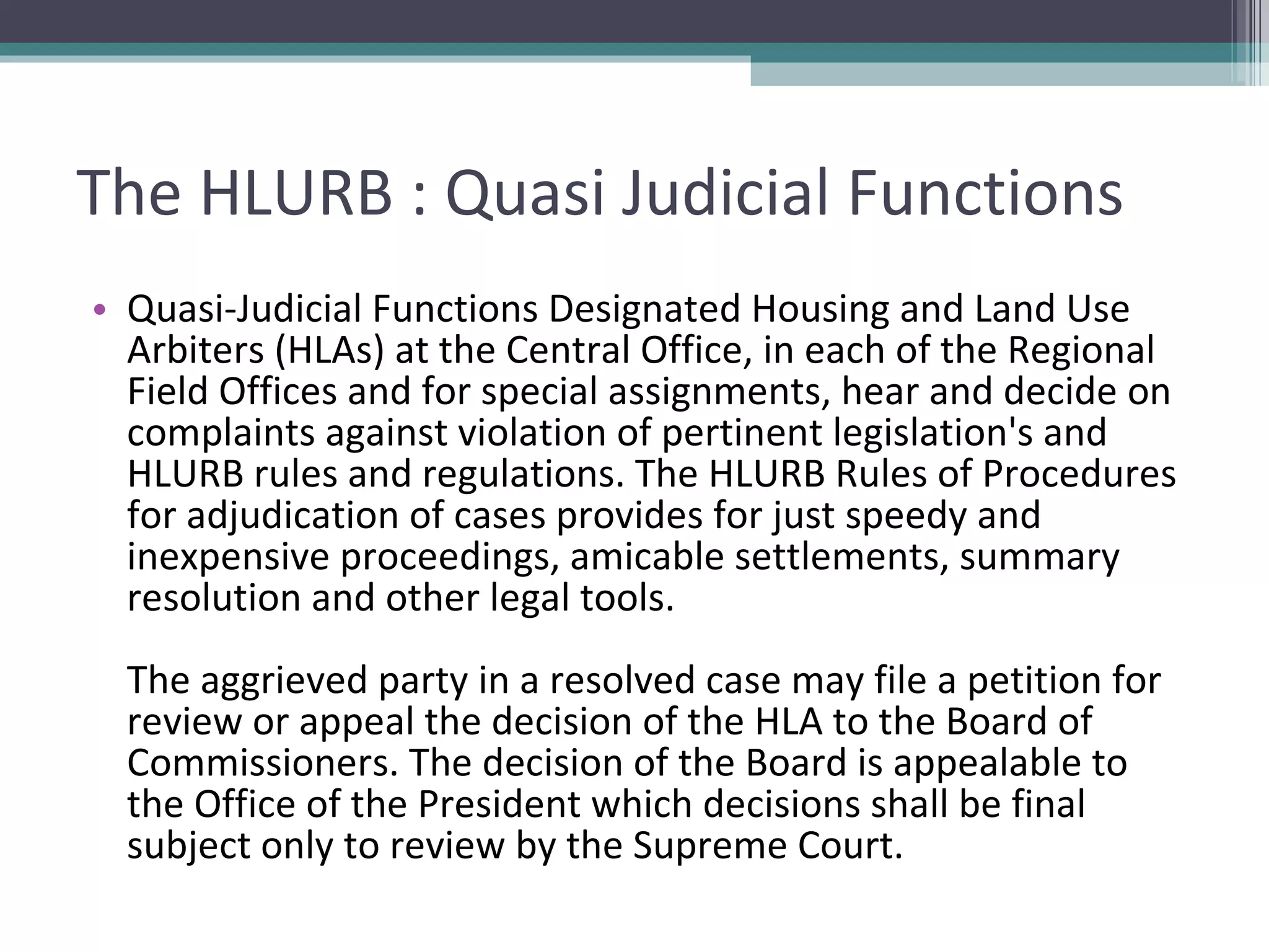 The HLURB : Quasi Judicial Functions Quasi-Judicial Functions Designated Housing and Land Use Arbiters (HLAs) at the Central Office, in each of the Regional Field Offices and for special assignments, hear and decide on complaints against violation of pertinent legislation's and HLURB rules and regulations. The HLURB Rules of Procedures for adjudication of cases provides for just speedy and inexpensive proceedings, amicable settlements, summary resolution and other legal tools.  The aggrieved party in a resolved case may file a petition for review or appeal the decision of the HLA to the Board of Commissioners. The decision of the Board is appealable to the Office of the President which decisions shall be final subject only to review by the Supreme Court.  