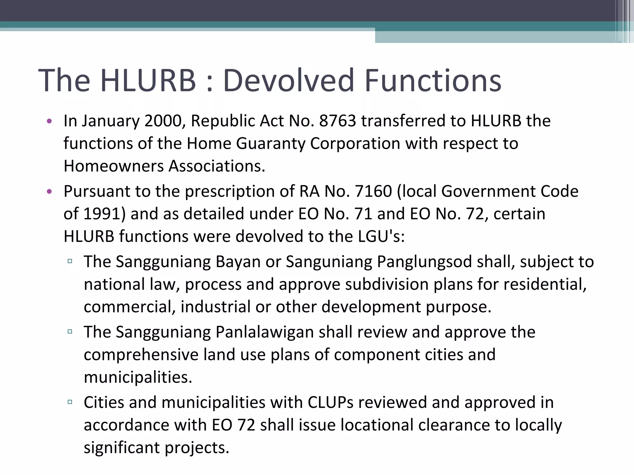 The HLURB : Devolved Functions In January 2000, Republic Act No. 8763 transferred to HLURB the functions of the Home Guaranty Corporation with respect to Homeowners Associations.   Pursuant to the prescription of RA No. 7160 (local Government Code of 1991) and as detailed under EO No. 71 and EO No. 72, certain HLURB functions were devolved to the LGU's:  The Sangguniang Bayan or Sanguniang Panglungsod shall, subject to national law, process and approve subdivision plans for residential, commercial, industrial or other development purpose. The Sangguniang Panlalawigan shall review and approve the comprehensive land use plans of component cities and municipalities. Cities and municipalities with CLUPs reviewed and approved in accordance with EO 72 shall issue locational clearance to locally significant projects. 
