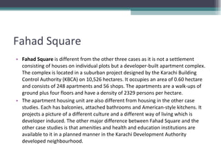 Fahad Square Fahad Square  is different from the other three cases as it is not a settlement consisting of houses on individual plots but a developer-built apartment complex. The complex is located in a suburban project designed by the Karachi Building Control Authority (KBCA) on 10,526 hectares. It occupies an area of 0.60 hectare and consists of 248 apartments and 56 shops. The apartments are a walk-ups of ground plus four floors and have a density of 2329 persons per hectare. The apartment housing unit are also different from housing in the other case studies. Each has balconies, attached bathrooms and American-style kitchens. It projects a picture of a different culture and a different way of living which is developer induced. The other major difference between Fahad Square and the other case studies is that amenities and health and education institutions are available to it in a planned manner in the Karachi Development Authority developed neighbourhood. 