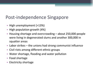 Post-independence Singapore High unemployment (>13%) High population growth (4%) Housing shortage and overcrowding – about 250,000 people were living in degenerated slums and another 300,000 in squatter areas Labor strikes – the unions had strong communist influence Civil riots among different ethnic groups Water shortage, flooding and water pollution Food shortage Electricity shortage 