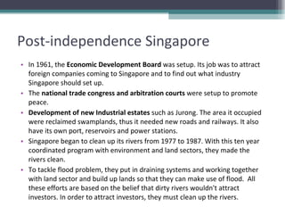 Post-independence Singapore In 1961, the  Economic Development Board  was setup. Its job was to attract foreign companies coming to Singapore and to find out what industry Singapore should set up. The  national trade congress and arbitration courts  were setup to promote peace. Development of new Industrial estates  such as Jurong. The area it occupied were reclaimed swamplands, thus it needed new roads and railways. It also have its own port, reservoirs and power stations. Singapore began to clean up its rivers from 1977 to 1987. With this ten year coordinated program with environment and land sectors, they made the rivers clean.  To tackle flood problem, they put in draining systems and working together with land sector and build up lands so that they can make use of flood.  All these efforts are based on the belief that dirty rivers wouldn't attract investors. In order to attract investors, they must clean up the rivers.  