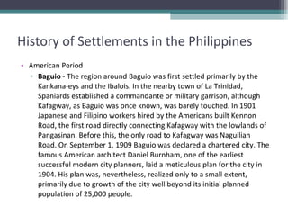 History of Settlements in the Philippines American Period Baguio  - The region around Baguio was first settled primarily by the Kankana-eys and the Ibalois. In the nearby town of La Trinidad, Spaniards established a commandante or military garrison, although Kafagway, as Baguio was once known, was barely touched. In 1901 Japanese and Filipino workers hired by the Americans built Kennon Road, the first road directly connecting Kafagway with the lowlands of Pangasinan. Before this, the only road to Kafagway was Naguilian Road. On September 1, 1909 Baguio was declared a chartered city. The famous American architect Daniel Burnham, one of the earliest successful modern city planners, laid a meticulous plan for the city in 1904. His plan was, nevertheless, realized only to a small extent, primarily due to growth of the city well beyond its initial planned population of 25,000 people.  