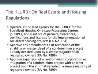 The HLURB : On Real Estate and Housing Regulations Operate as the lead agency for the HUDCC for the Socialized Housing One-stop Processing Centers (SHOPCs) and issuance of permits, clearances, certifications and licenses for the implementation of socialized housing projects (EO No. 184) Approve any amendment to or revocation of the enabling or master deed of a condominium project already decided upon by a simple majority of all registered owners (RA No. 7899) Approve expansion of a condominium corporation or integration of a condominium project with another project upon the affirmative vote of a simple majority of registered owners (RA No. 7899) 