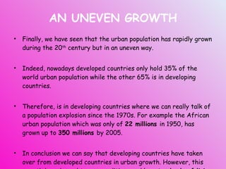 AN UNEVEN GROWTH Finally, we have seen that the urban population has rapidly grown during the 20 th  century but in an uneven way. Indeed, nowadays developed countries only hold 35% of the world urban population while the other 65% is in developing countries. Therefore, is in developing countries where we can really talk of a population explosion since the 1970s. For example the African urban population which was only of  22 millions  in 1950, has grown up to  350 millions  by 2005. In conclusion we can say that developing countries have taken over from developed countries in urban growth. However, this growth have brought poor conditions and low  standards of living  in LEDCs cities. 