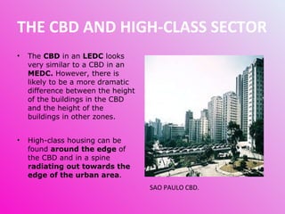 THE CBD AND HIGH-CLASS SECTOR The  CBD  in an  LEDC  looks very similar to a CBD in an  MEDC.  However, there is likely to be a more dramatic difference between the height of the buildings in the CBD and the height of the buildings in other zones. High-class housing can be found  around the edge  of the CBD and in a spine  radiating out towards the edge of the urban area .  SAO PAULO CBD. 