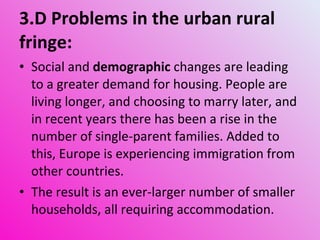 3.D Problems in the urban rural fringe: Social and  demographic  changes are leading to a greater demand for housing. People are living longer, and choosing to marry later, and in recent years there has been a rise in the number of single-parent families. Added to this, Europe is experiencing immigration from other countries. The result is an ever-larger number of smaller households, all requiring accommodation.  
