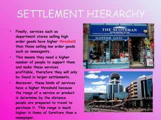 SETTLEMENT HIERARCHY Finally, services such as department stores selling high order goods have higher  threshold  than those selling low order goods such as newsagents. This means they need a higher number of people to support them and make these services profitable, therefore they will only be found in larger settlements. Moreover, these kinds of services have a higher threshold because the range of a service or product is determine by the distance people are prepared to travel to purchase it. This range is much higher in items of furniture than a newspaper. 