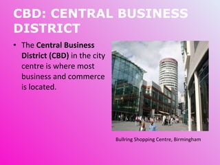 CBD: CENTRAL BUSINESS DISTRICT The  Central Business District (CBD)  in the city centre is where most business and commerce is located. Bullring Shopping Centre, Birmingham  