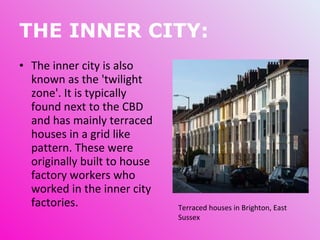 THE INNER CITY: The inner city is also known as the 'twilight zone'. It is typically found next to the CBD and has mainly terraced houses in a grid like pattern. These were originally built to house factory workers who worked in the inner city factories.  Terraced houses in Brighton, East Sussex 