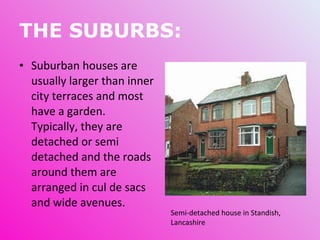 THE SUBURBS: Suburban houses are usually larger than inner city terraces and most have a garden. Typically, they are detached or semi detached and the roads around them are arranged in cul de sacs and wide avenues.  Semi-detached house in Standish, Lancashire 