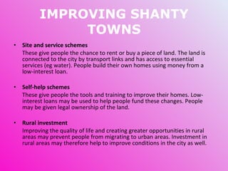 IMPROVING SHANTY TOWNS Site and service schemes These give people the chance to rent or buy a piece of land. The land is connected to the city by transport links and has access to essential services (eg water). People build their own homes using money from a low-interest loan. Self-help schemes These give people the tools and training to improve their homes. Low-interest loans may be used to help people fund these changes.  People may be given legal ownership of the land. Rural investment Improving the quality of life and creating greater opportunities in rural areas may prevent people from migrating to urban areas. Investment in rural areas may therefore help to improve conditions in the city as well. 
