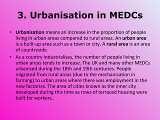 3. Urbanisation in MEDCs Urbanisation  means an increase in the proportion of people living in urban areas compared to rural areas. An  urban area  is a built-up area such as a town or city. A  rural area  is an area of countryside. As a country industrialises, the number of people living in urban areas tends to increase. The UK and many other MEDCs urbanised during the 18th and 19th centuries. People migrated from rural areas (due to the mechanisation in farming) to urban areas where there was employment in the new factories. The area of cities known as the inner city developed during this time as rows of terraced housing were built for workers. 