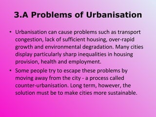 3.A Problems of Urbanisation Urbanisation can cause problems such as transport congestion, lack of sufficient housing, over-rapid growth and environmental degradation. Many cities display particularly sharp inequalities in housing provision, health and employment. Some people try to escape these problems by moving away from the city - a process called counter-urbanisation. Long term, however, the solution must be to make cities more sustainable. 