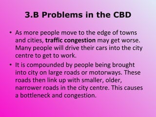3.B Problems in the CBD As more people move to the edge of towns and cities,  traffic congestion  may get worse. Many people will drive their cars into the city centre to get to work. It is compounded by people being brought into city on large roads or motorways. These roads then link up with smaller, older, narrower roads in the city centre. This causes a bottleneck and congestion.  
