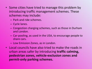 Some cities have tried to manage this problem by introducing traffic management schemes. These schemes may include: Park and ride schemes. Cycle lanes. Congestion charging schemes, such as those in Durham and London. Car-pooling, as used in the USA, to encourage people to share cars. Low Emission Zones, as in London. Local councils have also tried to make the roads in urban areas safer by introducing  traffic calming, pedestrian zones, vehicle-exclusion zones and permit-only parking schemes. 