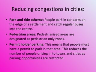 Reducing congestions in cities: Park and ride scheme:   People park in car parks on the edge of a settlement and catch regular buses into the centre.   Pedestrian areas:  Pedestrianised areas are designated as pedestrian only zones.  Permit holder parking:  This means that people must have a permit to park in that area. This reduces the number of people driving in to towns and cities as parking opportunities are restricted.  