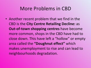 More Problems in CBD Another recent problem that we find in the CBD is the  City Centre Retailing Decline:  as  Out-of-town shopping centres  have become more common, shops in the CBD have had to close down. This have left a “hollow” or empty area called the  “Doughnut effect”  which makes unemployment to rise and can lead to neighbourhoods degradation.  