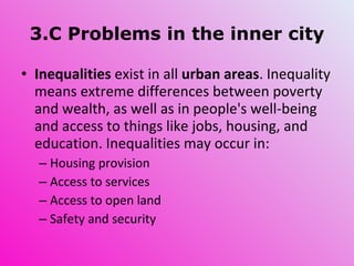 3.C Problems in the inner city Inequalities  exist in all  urban areas . Inequality means extreme differences between poverty and wealth, as well as in people's well-being and access to things like jobs, housing, and education. Inequalities may occur in: Housing provision Access to services Access to open land Safety and security 