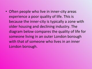 Often people who live in inner-city areas experience a poor quality of life. This is because the inner-city is typically a zone with older housing and declining industry. The diagram below compares the quality of life for someone living in an outer London borough with that of someone who lives in an inner London borough. 