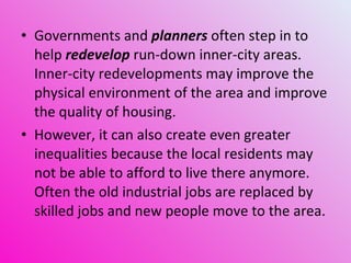 Governments and  planners  often step in to help  redevelop  run-down inner-city areas. Inner-city redevelopments may improve the physical environment of the area and improve the quality of housing.  However, it can also create even greater inequalities because the local residents may not be able to afford to live there anymore. Often the old industrial jobs are replaced by skilled jobs and new people move to the area. 