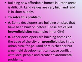 Building new affordable homes in urban areas is difficult. Land values are very high and land is in short supply. To solve this problem: A.  Some developers are building on sites that have been built on before. These are called  brownfield sites  (example: Inner City) B.  Other developers are building homes on the edge of the city on  greenfield  sites in the urban rural fringe. Land here is cheaper but greenfield development can cause conflict with local people and create environmental problems. 