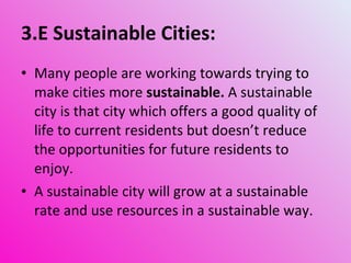 3.E Sustainable Cities: Many people are working towards trying to make cities more  sustainable.  A sustainable city is that city which offers a good quality of life to current residents but doesn’t reduce the opportunities for future residents to enjoy. A sustainable city will grow at a sustainable rate and use resources in a sustainable way. 