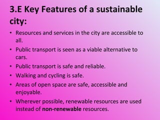 3.E Key Features of a sustainable city: Resources and services in the city are accessible to all. Public transport is seen as a viable alternative to cars. Public transport is safe and reliable. Walking and cycling is safe. Areas of open space are safe, accessible and enjoyable. Wherever possible, renewable resources are used instead of  non-renewable  resources. 
