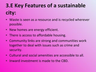 3.E Key Features of a sustainable city: Waste is seen as a resource and is recycled wherever possible. New homes are energy efficient. There is access to affordable housing. Community links are strong and communities work together to deal with issues such as crime and security. Cultural and social amenities are accessible to all. Inward investment is made to the CBD. 