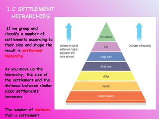 1.C SETTLEMENT HIERARCHIES If we group and classify a number of settlements according to their size and shape the result is  settlement hierarchy. As you move up the hierarchy, the size of the settlement and the distance between similar sized settlements increases.  The number of  services  that a settlement provides increases with the settlement size. 