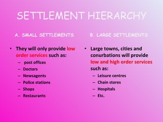 SETTLEMENT HIERARCHY A. SMALL SETTLEMENTS They will only provide  low order services  such as: post offices Doctors Newsagents Police stations Shops Restaurants B. LARGE SETTLEMENTS Large towns, cities and conurbations will provide  low and high order services  such as: Leisure centres Chain stores Hospitals Etc. BUT... WHY IS IT LIKE THIS? 