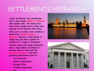 SETTLEMENTS HIERARCHY Larger settlements and conurbations have a much larger  sphere of influence  than smaller ones. This means that they attract people from a wider area because of the facilities they offer. Cities such as London, Paris, Madrid or Berlin have a  global sphere of influence , whereas a small hamlet or village may only have a sphere of influence of a couple of kilometres. Another reason why large settlements have a large sphere of influence is because many of them hold the  Government Agencies  and other governing departments such as: The Parliament Defence Department Foreign Office Treasury Department Etc. 