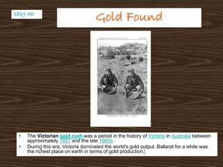 Gold FoundGold Found
• The Victorian gold rush was a period in the history of Victoria in Australia between
approximately 1851 and the late 1860s.
• During this era, Victoria dominated the world's gold output. Ballarat for a while was
the richest place on earth in terms of gold production.[
1829 AD1829 AD
 