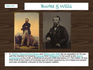 Burke & WillsBurke & Wills
• In 1860-61 Robert O'Hara Burke and William John Wills led an expedition of 19 men
with the intention of crossing Australia from Melbourne in the south to the Gulf of
Carpentaria in the north, a distance of around 2,800 kilometres (≈1,750 miles). At that
time most of the inland of Australia had not been explored by non-indigenous people
and was completely unknown to the European settlers
1860 AD1860 AD
 