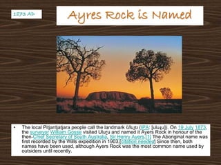 Ayres Rock is NamedAyres Rock is Named
• The local Pitjantjatjara people call the landmark Uluṟu (IPA: [uluɻu]). On 19 July 1873,
the surveyor William Gosse visited Uluṟu and named it Ayers Rock in honour of the
then-Chief Secretary of South Australia, Sir Henry Ayers.[1] The Aboriginal name was
first recorded by the Wills expedition in 1903.[citation needed] Since then, both
names have been used, although Ayers Rock was the most common name used by
outsiders until recently.
1873 AD1873 AD
 