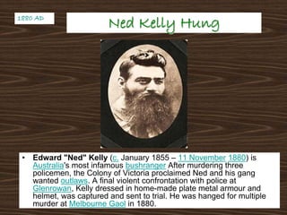 Ned Kelly HungNed Kelly Hung
• Edward "Ned" Kelly (c. January 1855 – 11 November 1880) is
Australia's most infamous bushranger After murdering three
policemen, the Colony of Victoria proclaimed Ned and his gang
wanted outlaws. A final violent confrontation with police at
Glenrowan, Kelly dressed in home-made plate metal armour and
helmet, was captured and sent to trial. He was hanged for multiple
murder at Melbourne Gaol in 1880.
1880 AD1880 AD
 