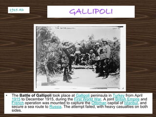 GALLIPOLIGALLIPOLI
• The Battle of Gallipoli took place at Gallipoli peninsula in Turkey from April
1915 to December 1915, during the First World War. A joint British Empire and
French operation was mounted to capture the Ottoman capital of Istanbul, and
secure a sea route to Russia. The attempt failed, with heavy casualties on both
sides.
1915 AD1915 AD
 
