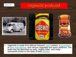 Vegemite producedVegemite produced
• Vegemite is made from leftover brewers' yeast extract, a by-product
of beer manufacture, and various vegetable and spice additives. The
taste may be described as salty, slightly bitter, and malty -
somewhat similar to the taste of beef bouillon
1923 AD1923 AD
 