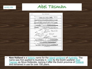 Abel TasmanAbel Tasman
• New Holland is a historic name for the island continent of Australia. The
name was first applied to Australia in 1644 by the Dutch seafarer Abel
Tasman as Nova Hollandia, naming it after the Dutch province of Holland,
and remained in use for over 150 years.
1642 AD1642 AD
 