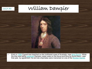 William DampierWilliam Dampier
• Early in 1688 Cygnet was beached on the northwest coast of Australia, near King Sound. While
the ship was being careened Dampier made notes on the fauna and flora he found there. Later
that year, by agreement, he and two shipmates were marooned on one of the Nicobar Islands.
1617 AD1617 AD
 