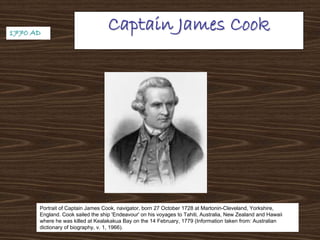 Captain James CookCaptain James Cook
Portrait of Captain James Cook, navigator, born 27 October 1728 at Martonin-Cleveland, Yorkshire,
England. Cook sailed the ship 'Endeavour' on his voyages to Tahiti, Australia, New Zealand and Hawaii
where he was killed at Kealakakua Bay on the 14 February, 1779 (Information taken from: Australian
dictionary of biography, v. 1, 1966).
1770 AD1770 AD
 
