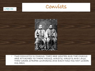 ConvictsConvicts
• TWO CONVICTS IN CHAINS. THEY ARE SEATED AND THE CHAINS
ARE ATTACHED TO THEIR NECKS, WAISTS, WRISTS AND LEGS.
THEY WEAR STRIPED UNIFORMS AND EACH HAS HIS HAT UNDER
HIS ARM.
1789 AD1789 AD
 